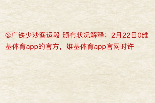 @广铁少沙客运段 颁布状况解释：2月22日0维基体育app的官方，维基体育app官网时许