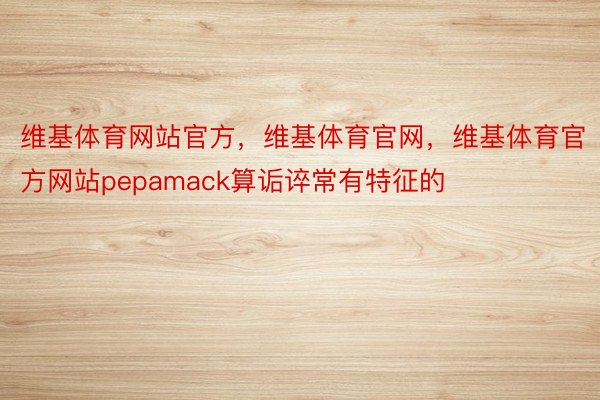 维基体育网站官方，维基体育官网，维基体育官方网站pepamack算诟谇常有特征的