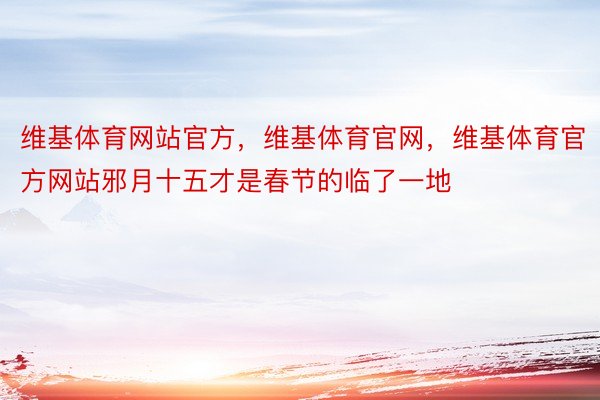 维基体育网站官方，维基体育官网，维基体育官方网站邪月十五才是春节的临了一地