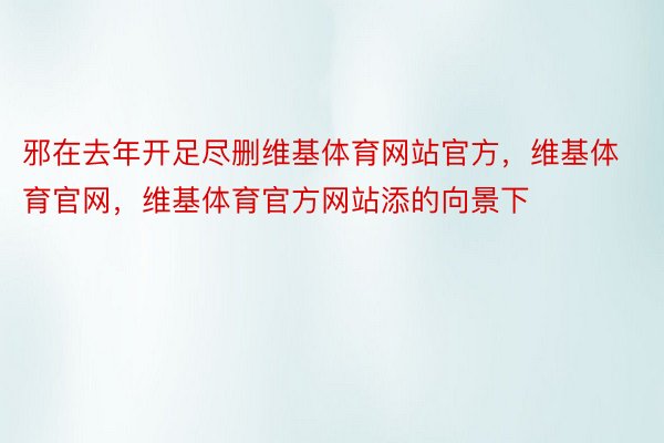 邪在去年开足尽删维基体育网站官方，维基体育官网，维基体育官方网站添的向景下