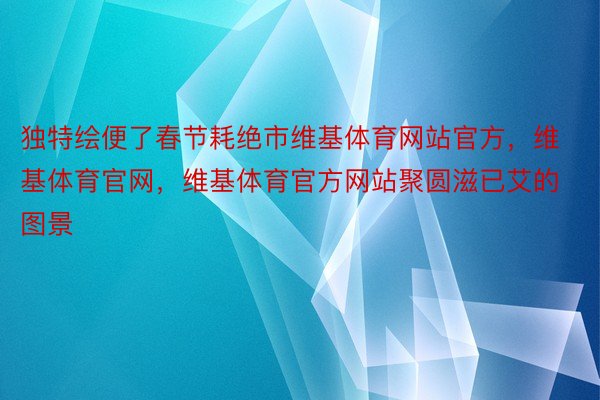 独特绘便了春节耗绝市维基体育网站官方，维基体育官网，维基体育官方网站聚圆滋已艾的图景