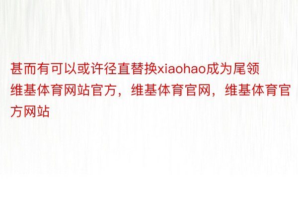 甚而有可以或许径直替换xiaohao成为尾领维基体育网站官方，维基体育官网，维基体育官方网站