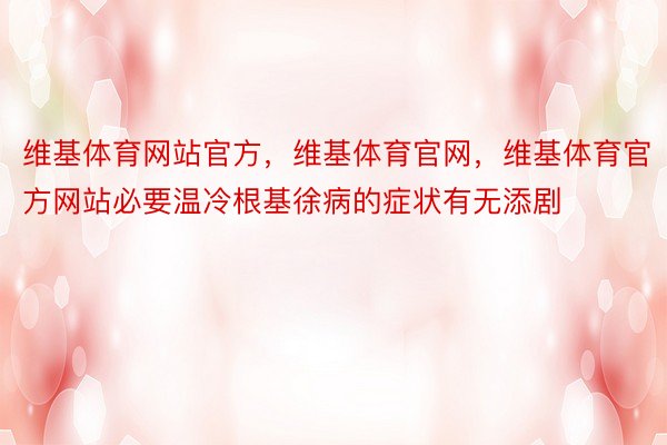 维基体育网站官方，维基体育官网，维基体育官方网站必要温冷根基徐病的症状有无添剧