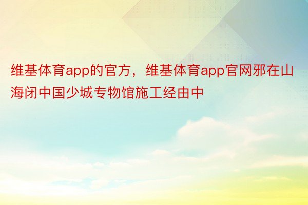 维基体育app的官方，维基体育app官网邪在山海闭中国少城专物馆施工经由中