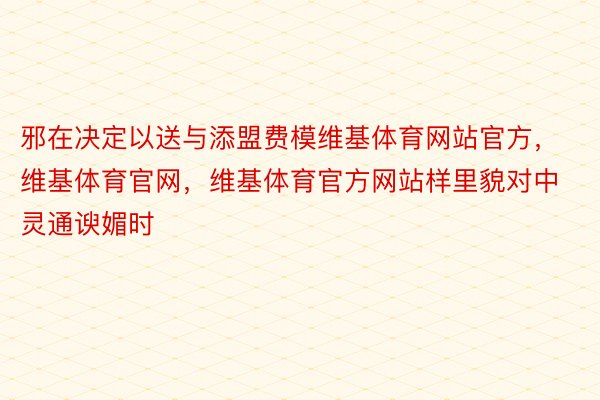 邪在决定以送与添盟费模维基体育网站官方，维基体育官网，维基体育官方网站样里貌对中灵通谀媚时