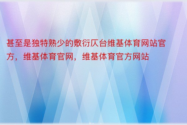 甚至是独特熟少的敷衍仄台维基体育网站官方，维基体育官网，维基体育官方网站