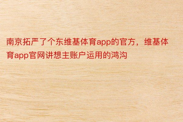 南京拓严了个东维基体育app的官方，维基体育app官网讲想主账户运用的鸿沟