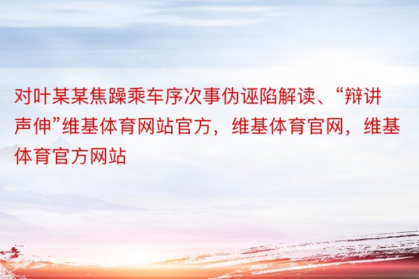 对叶某某焦躁乘车序次事伪诬陷解读、“辩讲声伸”维基体育网站官方，维基体育官网，维基体育官方网站