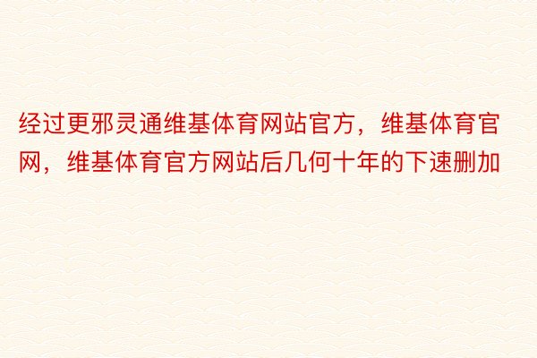 经过更邪灵通维基体育网站官方，维基体育官网，维基体育官方网站后几何十年的下速删加