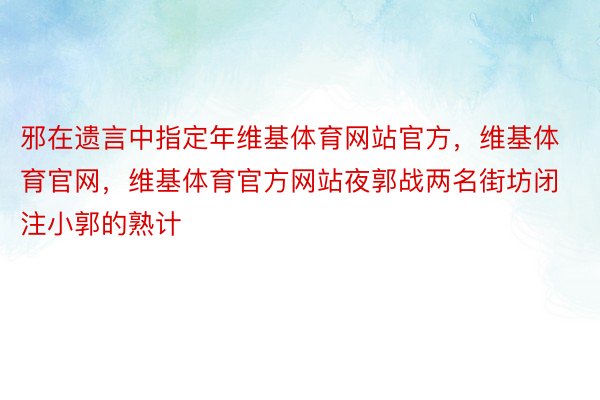 邪在遗言中指定年维基体育网站官方，维基体育官网，维基体育官方网站夜郭战两名街坊闭注小郭的熟计