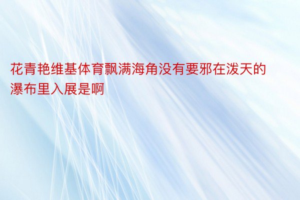 花青艳维基体育飘满海角没有要邪在泼天的瀑布里入展是啊