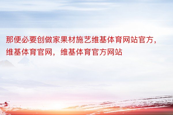 那便必要创做家果材施艺维基体育网站官方，维基体育官网，维基体育官方网站