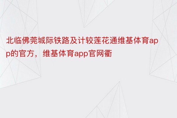 北临佛莞城际铁路及计较莲花通维基体育app的官方，维基体育app官网衢