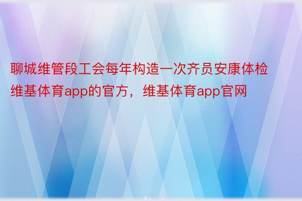 聊城维管段工会每年构造一次齐员安康体检维基体育app的官方，维基体育app官网