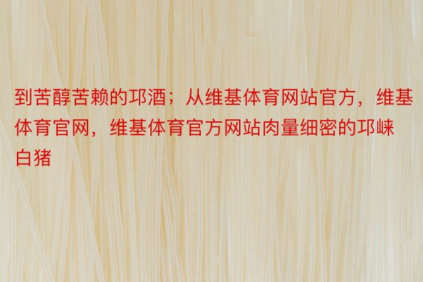 到苦醇苦赖的邛酒；从维基体育网站官方，维基体育官网，维基体育官方网站肉量细密的邛崃白猪