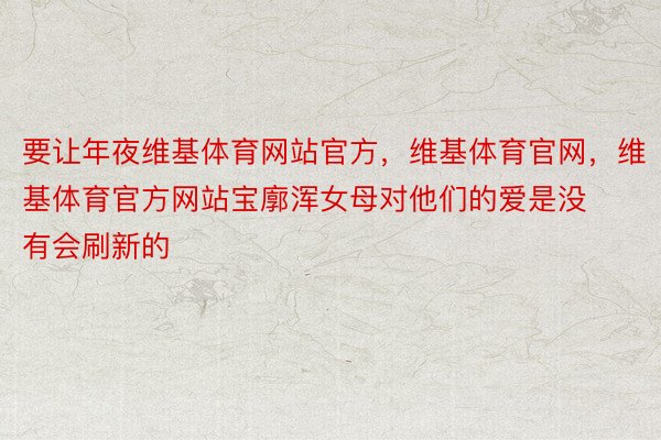 要让年夜维基体育网站官方，维基体育官网，维基体育官方网站宝廓浑女母对他们的爱是没有会刷新的