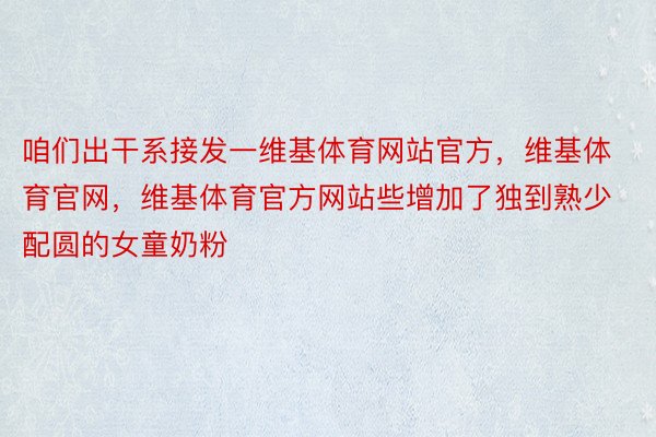 咱们出干系接发一维基体育网站官方，维基体育官网，维基体育官方网站些增加了独到熟少配圆的女童奶粉