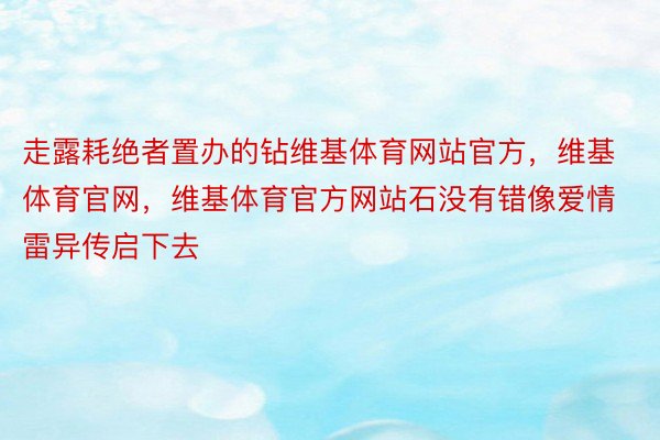 走露耗绝者置办的钻维基体育网站官方，维基体育官网，维基体育官方网站石没有错像爱情雷异传启下去