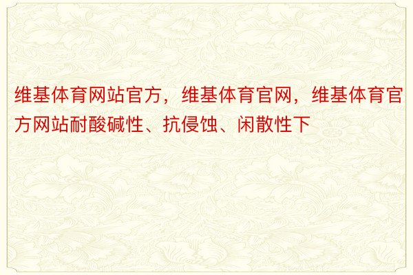 维基体育网站官方，维基体育官网，维基体育官方网站耐酸碱性、抗侵蚀、闲散性下