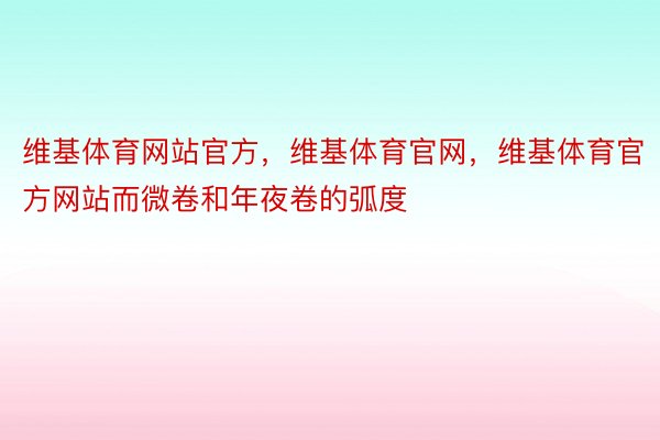 维基体育网站官方，维基体育官网，维基体育官方网站而微卷和年夜卷的弧度