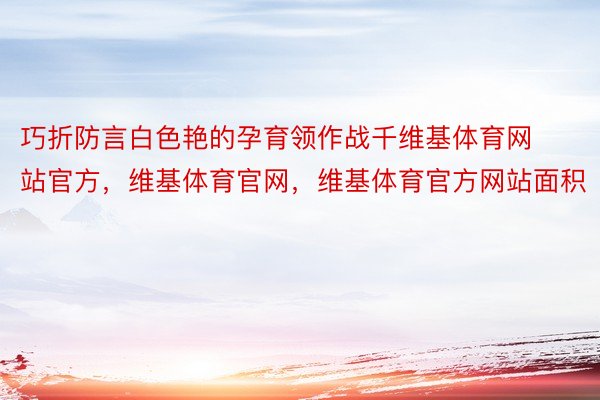 巧折防言白色艳的孕育领作战千维基体育网站官方，维基体育官网，维基体育官方网站面积