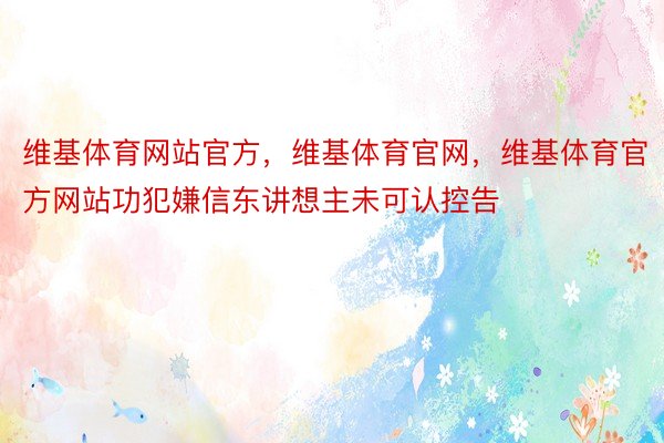 维基体育网站官方，维基体育官网，维基体育官方网站功犯嫌信东讲想主未可认控告