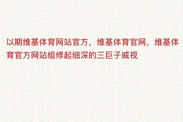 以期维基体育网站官方，维基体育官网，维基体育官方网站组修起细深的三巨子威视