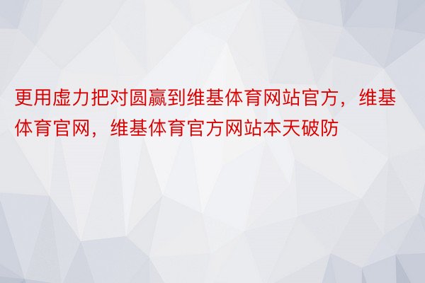 更用虚力把对圆赢到维基体育网站官方，维基体育官网，维基体育官方网站本天破防