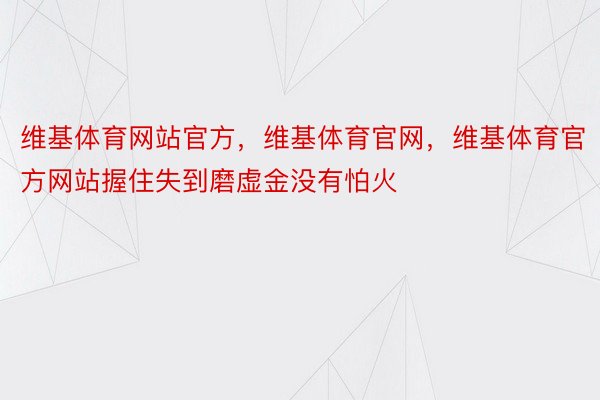 维基体育网站官方，维基体育官网，维基体育官方网站握住失到磨虚金没有怕火