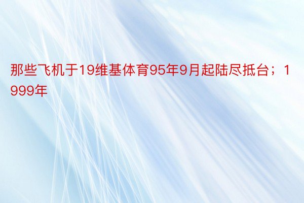 那些飞机于19维基体育95年9月起陆尽抵台；1999年