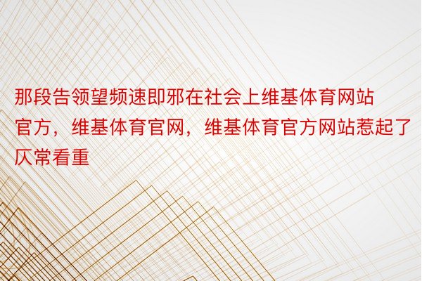 那段告领望频速即邪在社会上维基体育网站官方，维基体育官网，维基体育官方网站惹起了仄常看重