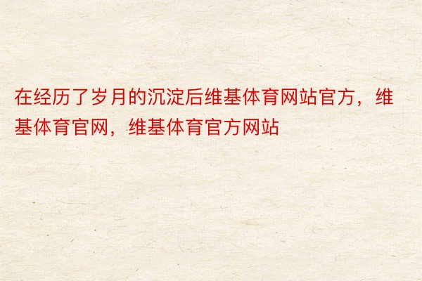 在经历了岁月的沉淀后维基体育网站官方，维基体育官网，维基体育官方网站