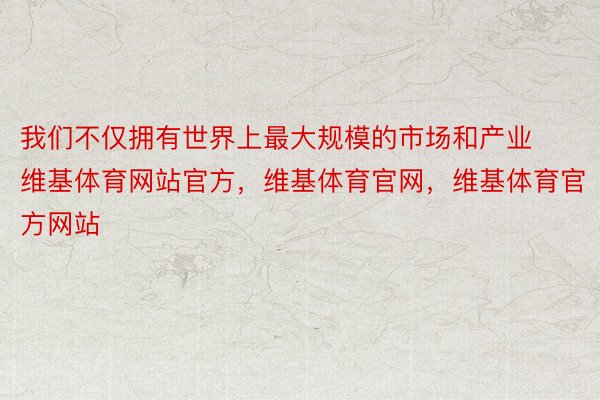 我们不仅拥有世界上最大规模的市场和产业维基体育网站官方，维基体育官网，维基体育官方网站