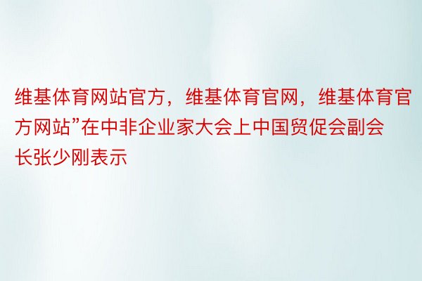 维基体育网站官方，维基体育官网，维基体育官方网站”在中非企业家大会上中国贸促会副会长张少刚表示