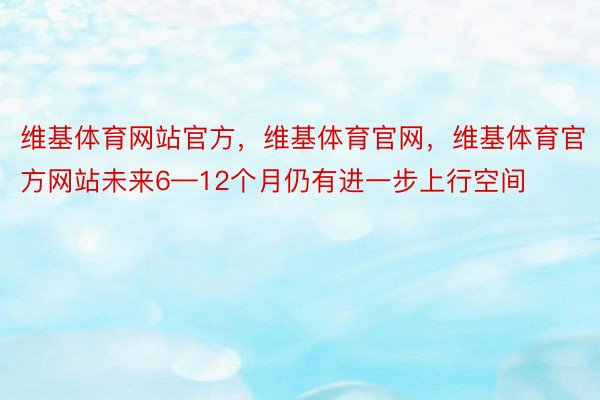 维基体育网站官方，维基体育官网，维基体育官方网站未来6—12个月仍有进一步上行空间